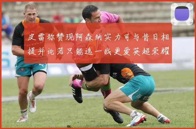 皮雷称赞现阿森纳实力可与昔日相提并论若只能选一我更爱英超荣耀