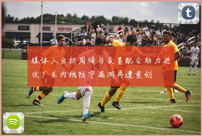 媒体人分析周琦与麦基配合助力进攻广东内线防守漏洞再遭重创
